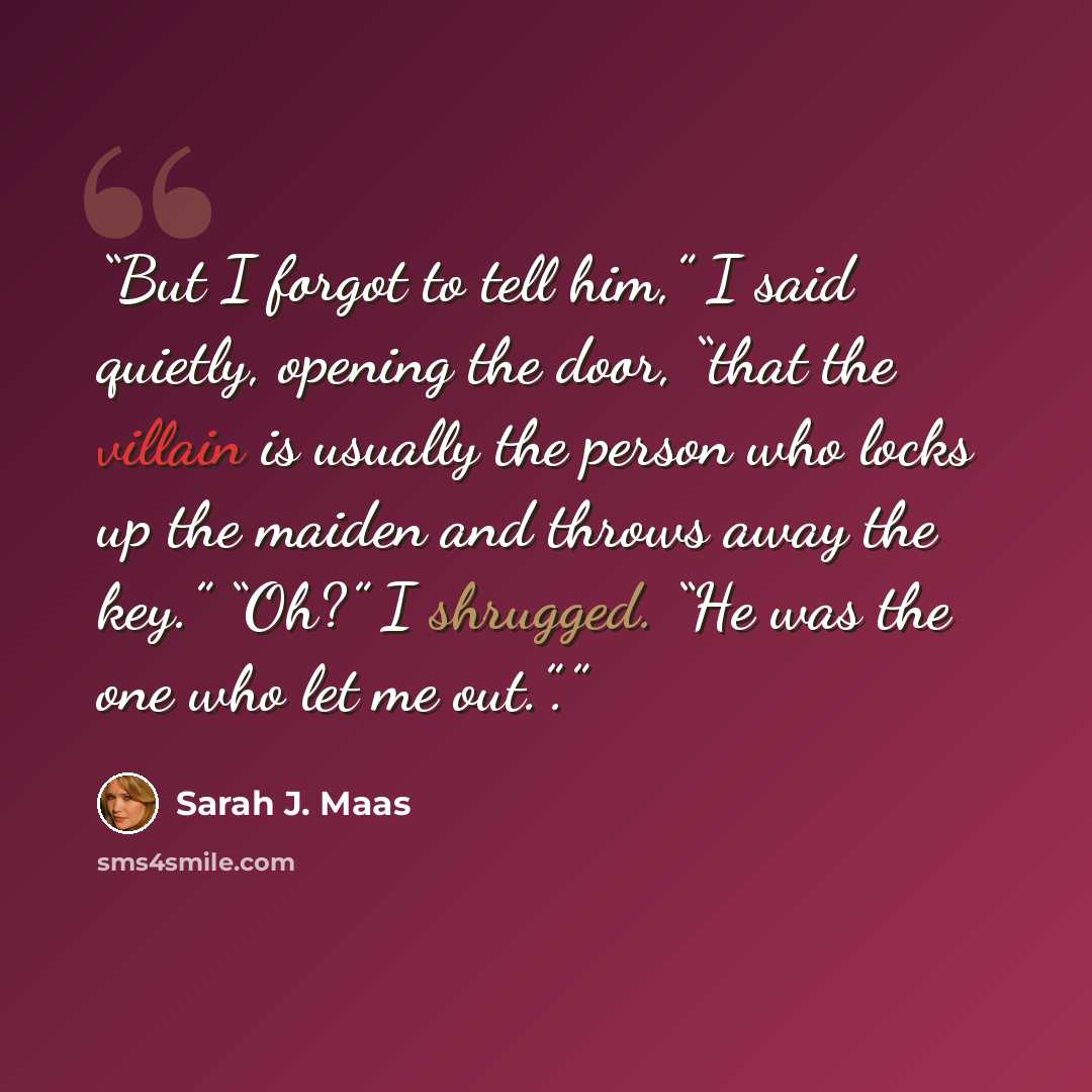 “But I forgot to tell him,” I said quietly, opening the door, “that the villain is usually the person who locks up the maiden and throws away the key.” “Oh?” I shrugged. “He was the one who let me out.”.” quote by Sarah J. Maas