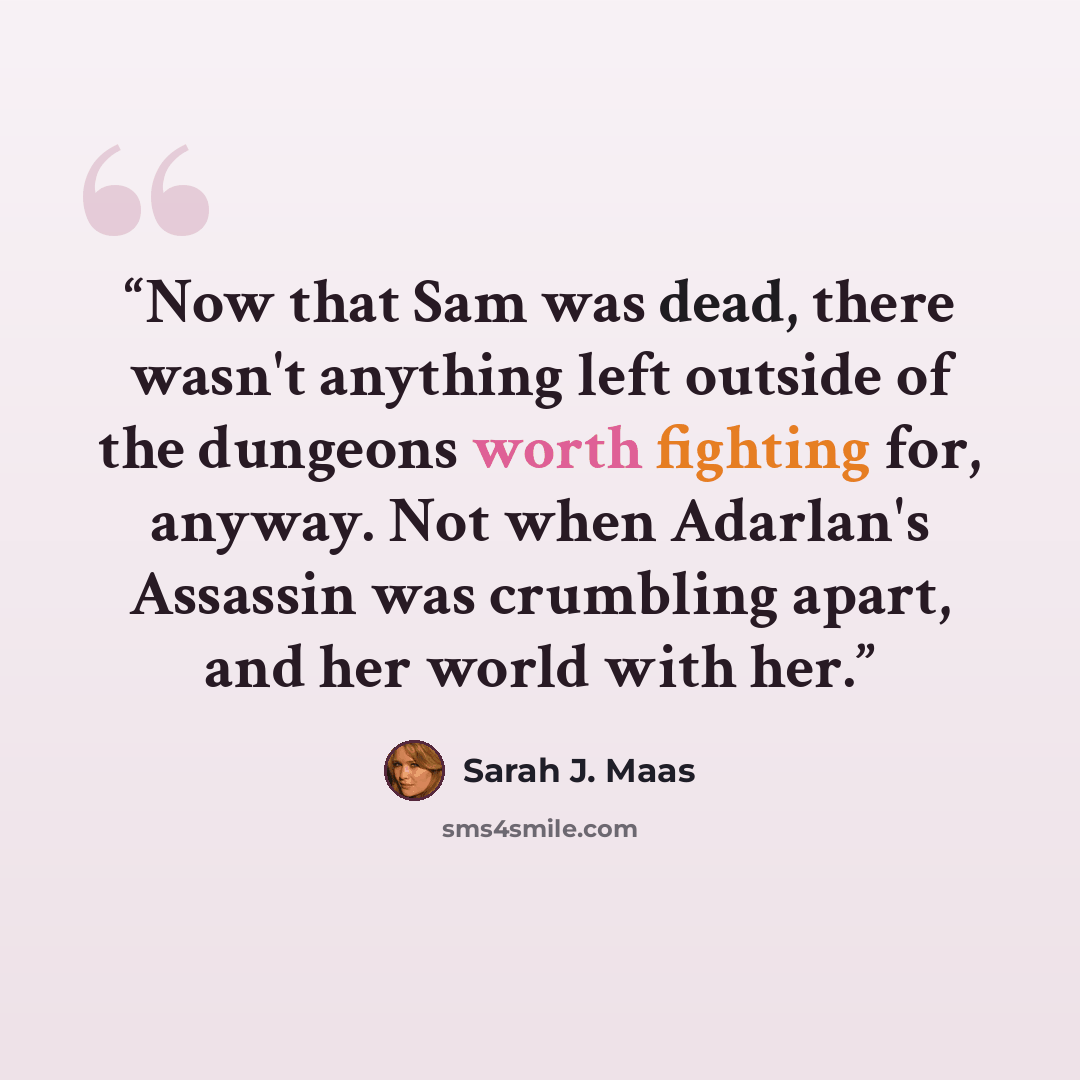 “Now that Sam was dead, there wasn't anything left outside of the dungeons worth fighting for, anyway. Not when Adarlan's Assassin was crumbling apart, and her world with her.” quote by Sarah J. Maas