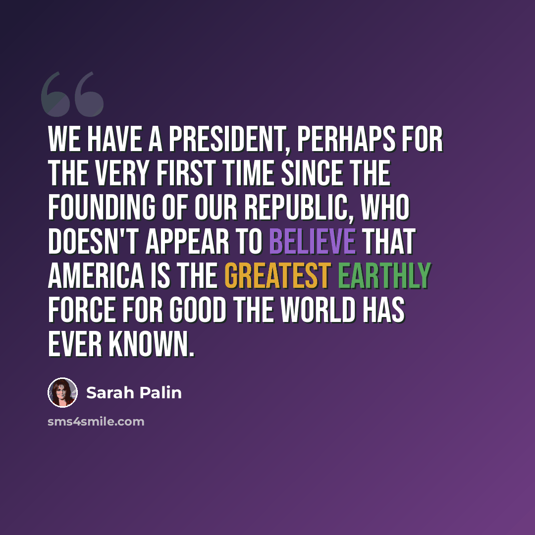 “We have a President, perhaps for the very first time since the founding of our republic, who doesn't appear to believe that America is the greatest earthly force for good the world has ever known.” quote by Sarah Palin
