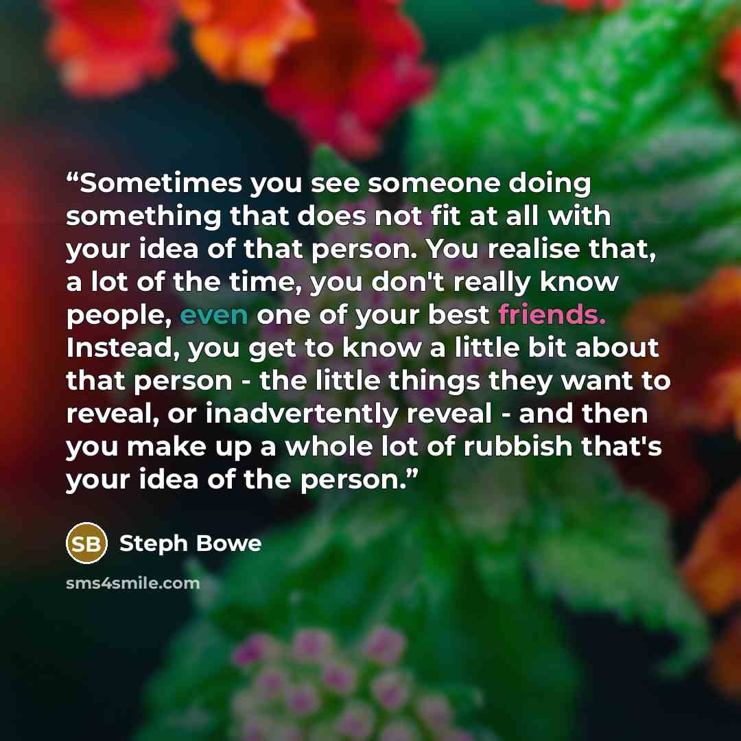 “Sometimes you see someone doing something that does not fit at all with your idea of that person. You realise that, a lot of the time, you don't really know people, even one of your best friends. Instead, you get to know a little bit about that person - the little things they want to reveal, or…” quote by Steph Bowe