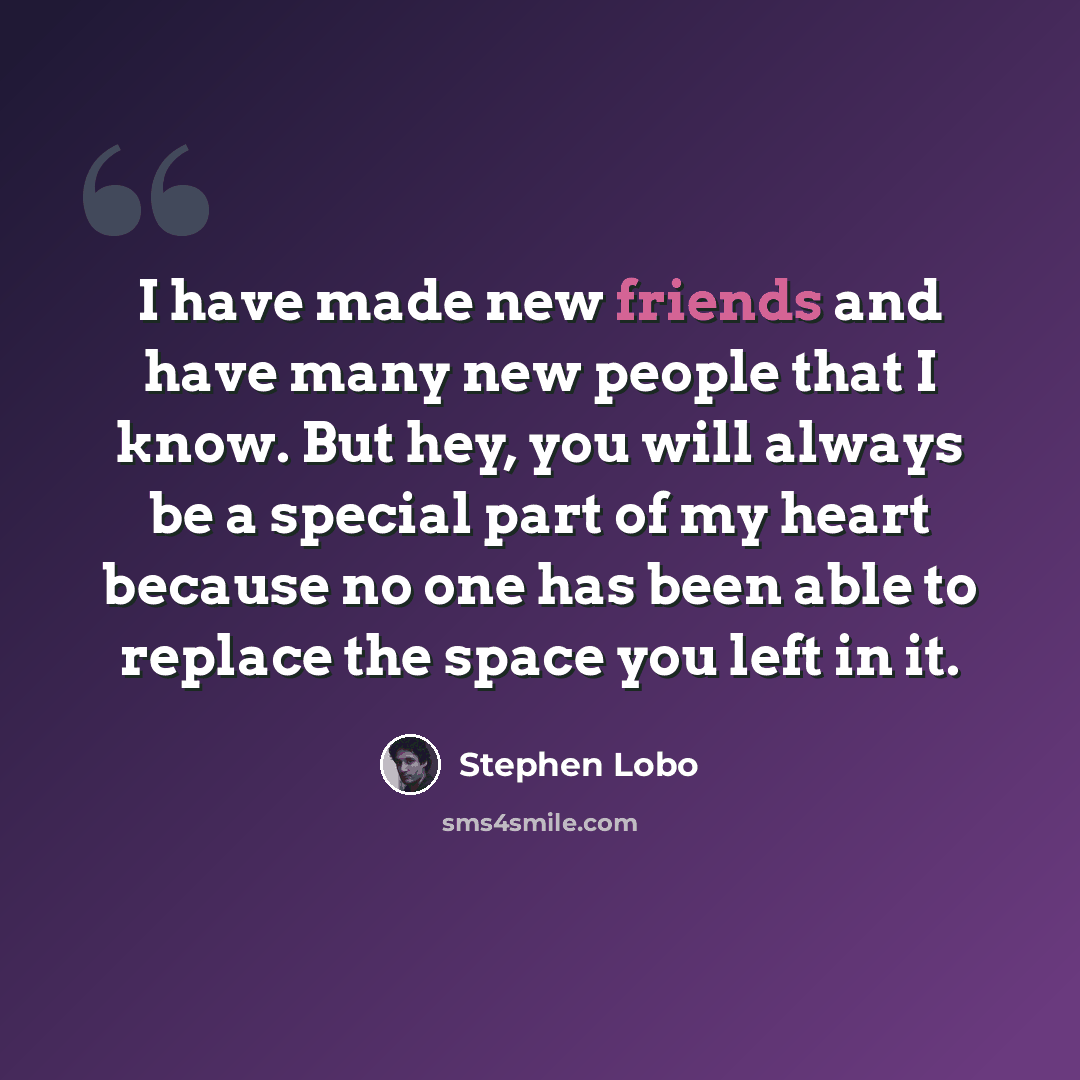 “I have made new friends and have many new people that I know. But hey, you will always be a special part of my heart because no one has been able to replace the space you left in it.” quote by Stephen Lobo