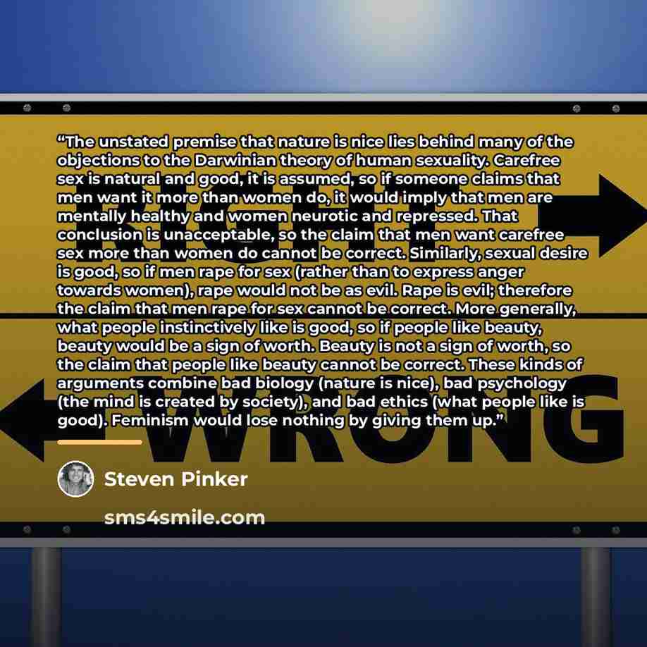 “The unstated premise that nature is nice lies behind many of the objections to the Darwinian theory of human sexuality. Carefree sex is natural and good, it is assumed, so if someone claims that men want it more than women do, it would imply that men are mentally healthy and women neurotic and…” quote by Steven Pinker