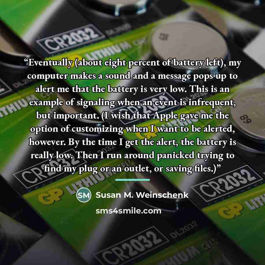 “Eventually (about eight percent of battery left), my computer makes a sound and a message pops up to alert me that the battery is very low. This is an example of signaling when an event is infrequent, but important. (I wish that Apple gave me the option of customizing when I want to be alerted…” quote by Susan M. Weinschenk