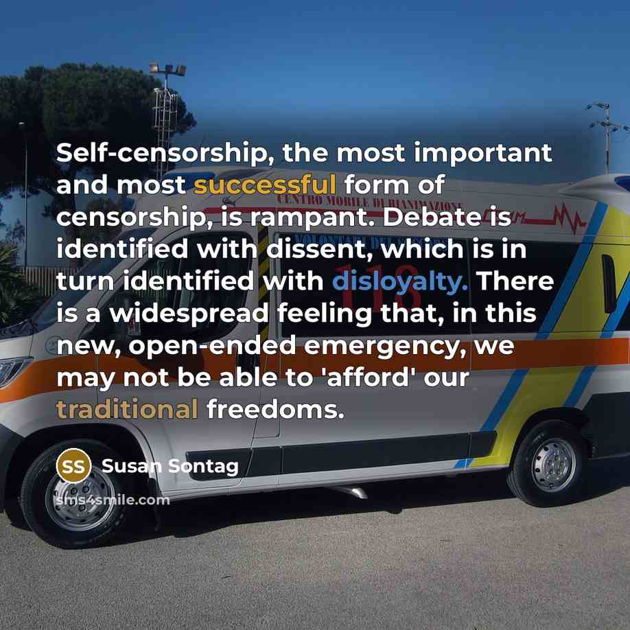 “Self-censorship, the most important and most successful form of censorship, is rampant. Debate is identified with dissent, which is in turn identified with disloyalty. There is a widespread feeling that, in this new, open-ended emergency, we may not be able to 'afford' our traditional freedoms.” quote by Susan Sontag