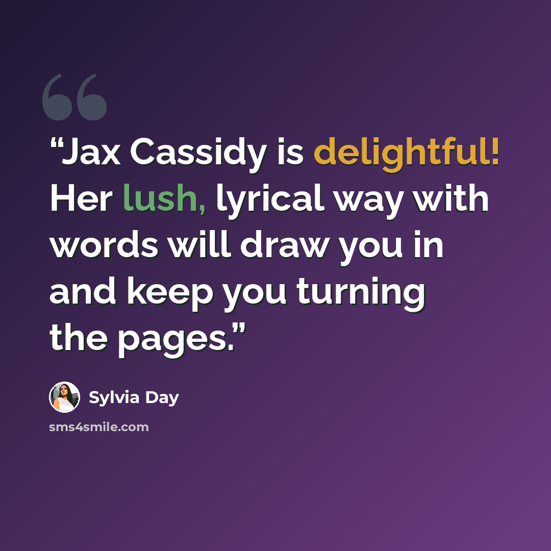 “Jax Cassidy is delightful! Her lush, lyrical way with words will draw you in and keep you turning the pages.” quote by Sylvia Day