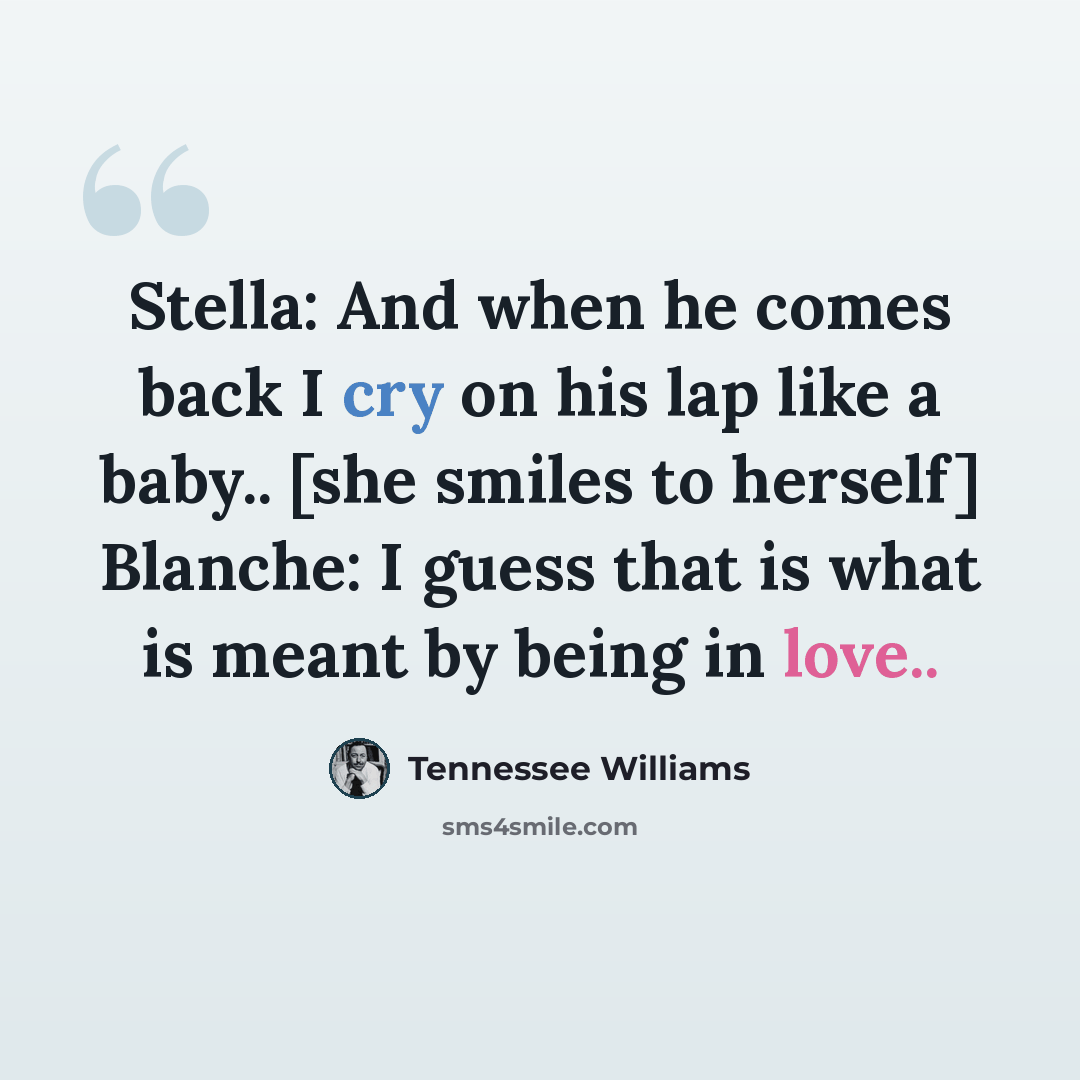 “Stella: And when he comes back I cry on his lap like a baby.. [she smiles to herself] Blanche: I guess that is what is meant by being in love..” quote by Tennessee Williams