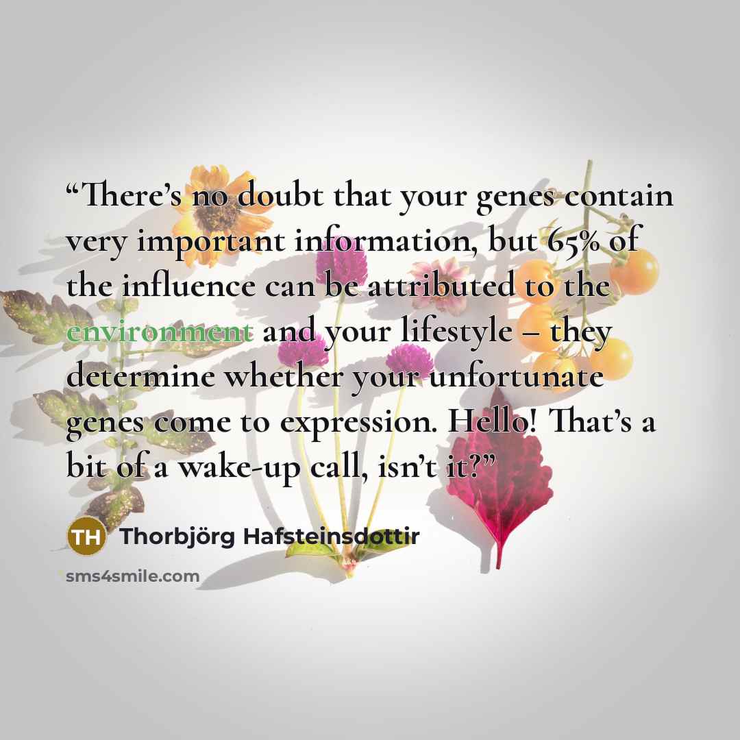 “There’s no doubt that your genes contain very important information, but 65% of the influence can be attributed to the environment and your lifestyle – they determine whether your unfortunate genes come to expression. Hello! That’s a bit of a wake-up call, isn’t it?” quote by Thorbjörg Hafsteinsdottir
