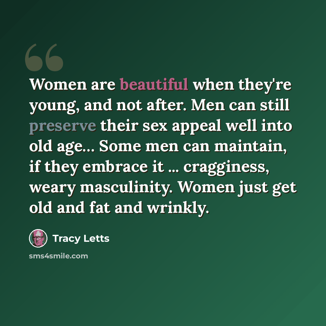 “Women are beautiful when they're young, and not after. Men can still preserve their sex appeal well into old age… Some men can maintain, if they embrace it ... cragginess, weary masculinity. Women just get old and fat and wrinkly.” quote by Tracy Letts