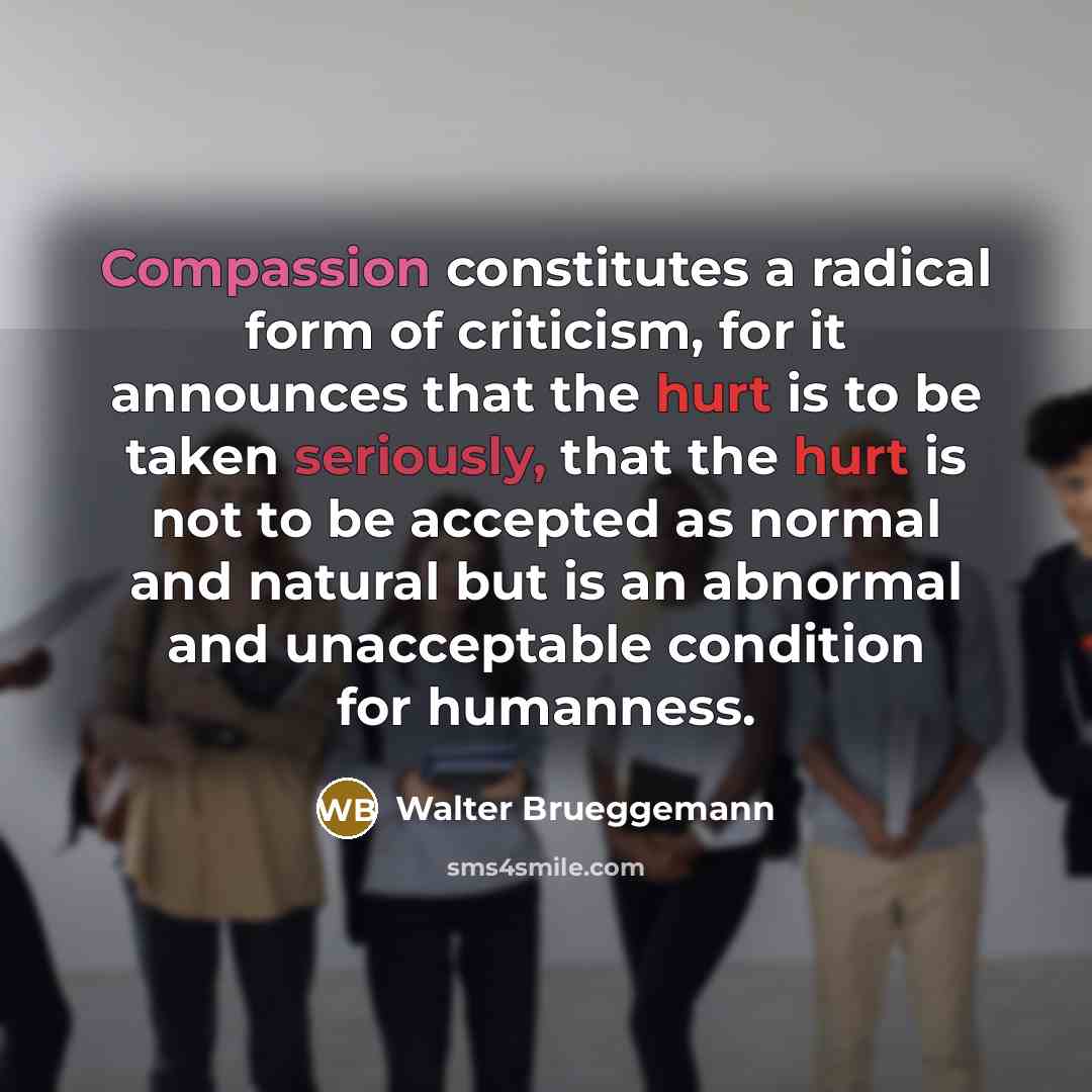 “Compassion constitutes a radical form of criticism, for it announces that the hurt is to be taken seriously, that the hurt is not to be accepted as normal and natural but is an abnormal and unacceptable condition for humanness.” quote by Walter Brueggemann