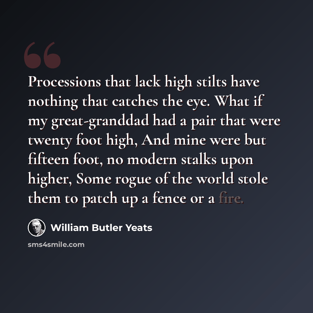 “Processions that lack high stilts have nothing that catches the eye. What if my great-granddad had a pair that were twenty foot high, And mine were but fifteen foot, no modern stalks upon higher, Some rogue of the world stole them to patch up a fence or a fire.” quote by William Butler Yeats