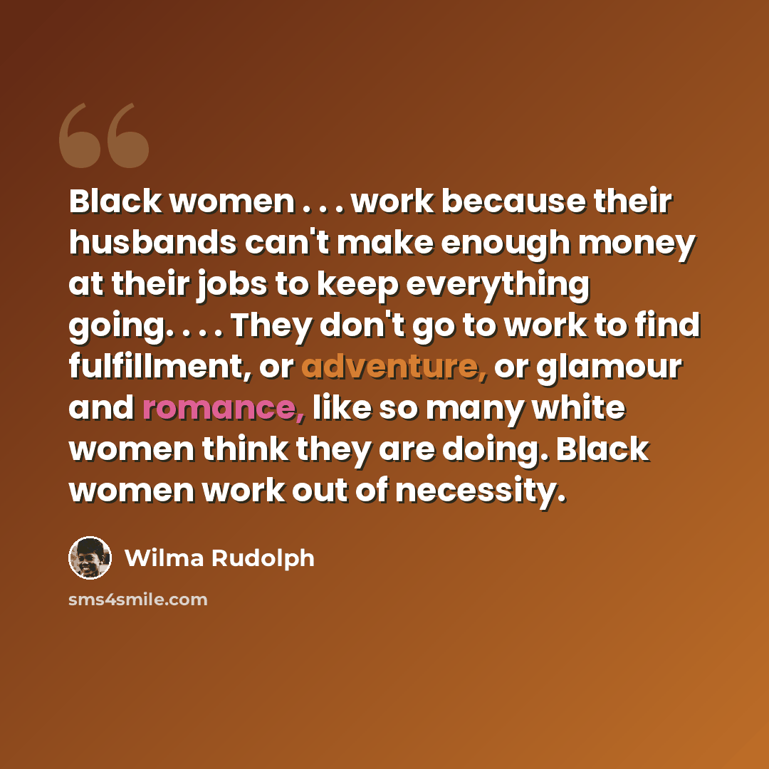 “Black women . . . work because their husbands can't make enough money at their jobs to keep everything going. . . . They don't go to work to find fulfillment, or adventure, or glamour and romance, like so many white women think they are doing. Black women work out of necessity.” quote by Wilma Rudolph