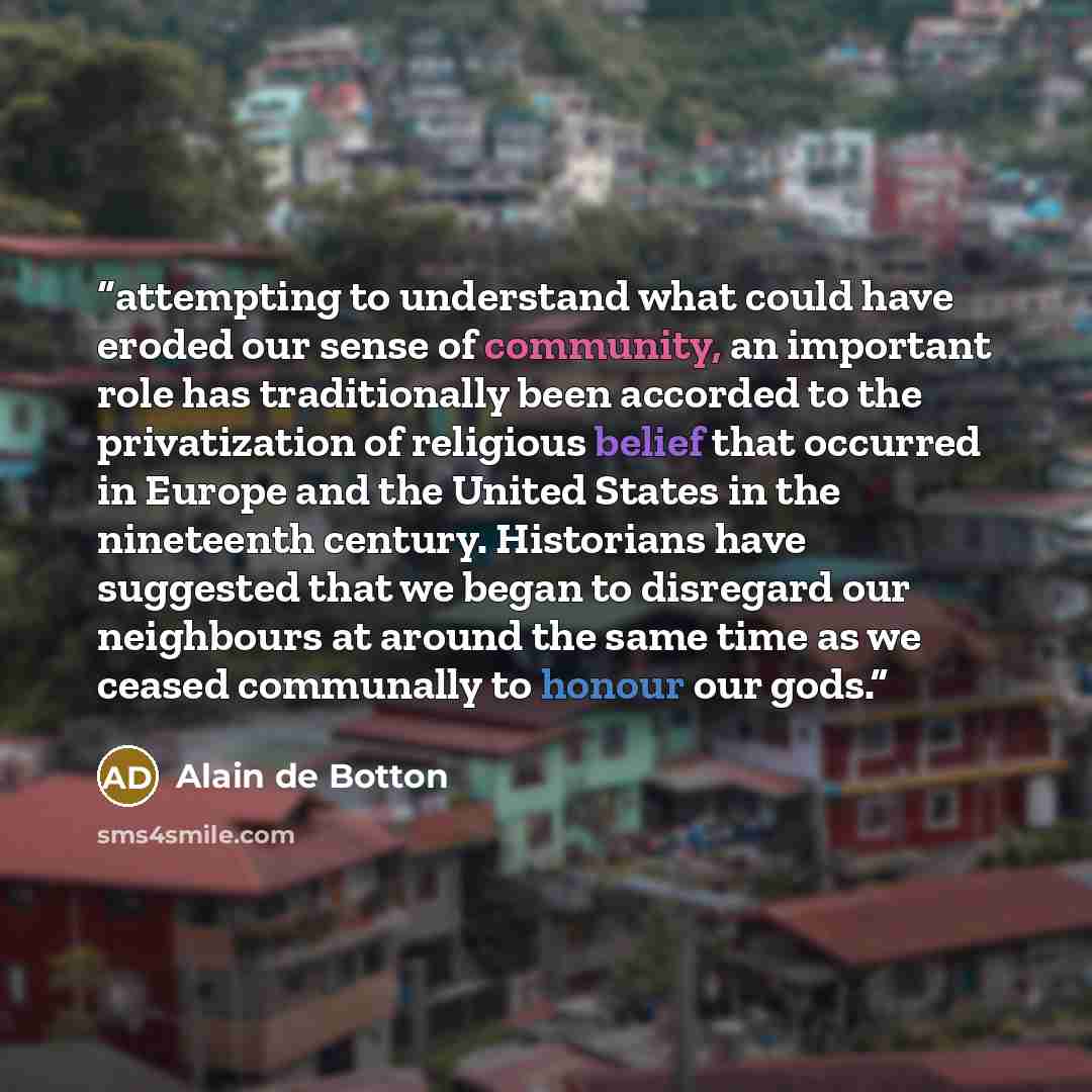 “attempting to understand what could have eroded our sense of community, an important role has traditionally been accorded to the privatization of religious belief that occurred in Europe and the United States in the nineteenth century. Historians have suggested that we began to disregard our…” quote by Alain de Botton