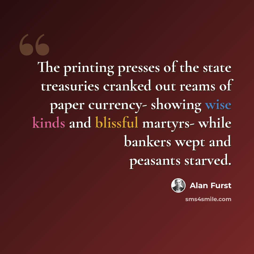 “The printing presses of the state treasuries cranked out reams of paper currency- showing wise kinds and blissful martyrs- while bankers wept and peasants starved.” quote by Alan Furst