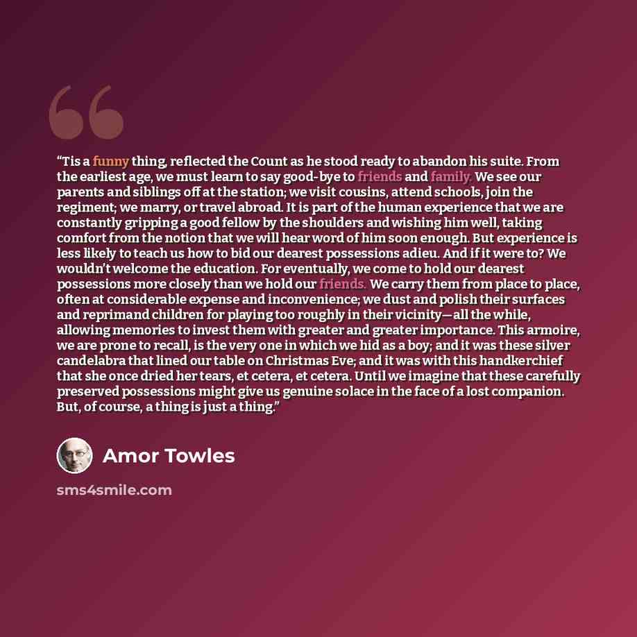 “Tis a funny thing, reflected the Count as he stood ready to abandon his suite. From the earliest age, we must learn to say good-bye to friends and family. We see our parents and siblings off at the station; we visit cousins, attend schools, join the regiment; we marry, or travel abroad. It is part…” quote by Amor Towles