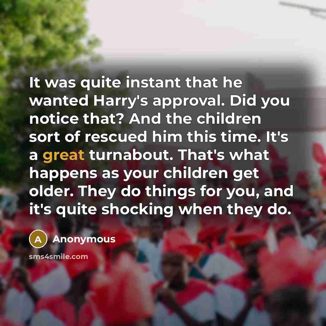 “It was quite instant that he wanted Harry's approval. Did you notice that? And the children sort of rescued him this time. It's a great turnabout. That's what happens as your children get older. They do things for you, and it's quite shocking when they do.” quote by Anonymous