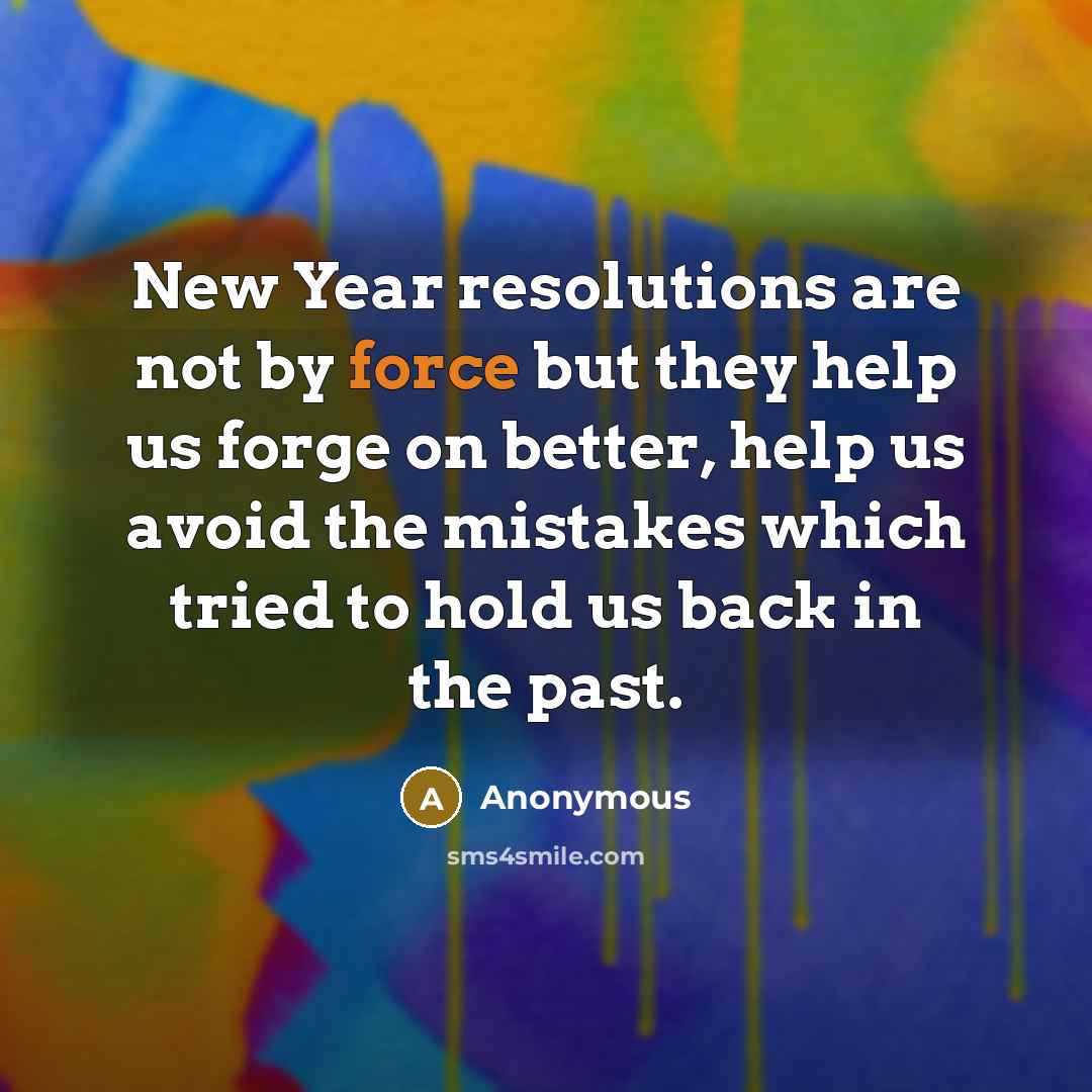 “New Year resolutions are not by force but they help us forge on better, help us avoid the mistakes which tried to hold us back in the past.” quote by Anonymous