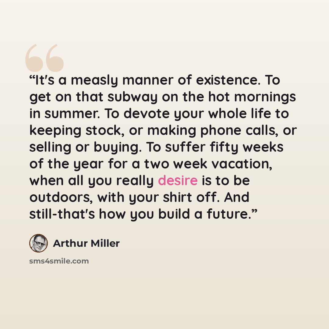 “It's a measly manner of existence. To get on that subway on the hot mornings in summer. To devote your whole life to keeping stock, or making phone calls, or selling or buying. To suffer fifty weeks of the year for a two week vacation, when all you really desire is to be outdoors, with your shirt…” quote by Arthur Miller