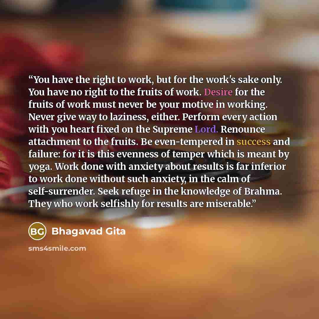 “You have the right to work, but for the work's sake only. You have no right to the fruits of work. Desire for the fruits of work must never be your motive in working. Never give way to laziness, either. Perform every action with you heart fixed on the Supreme Lord. Renounce attachment to the…” quote by Bhagavad Gita