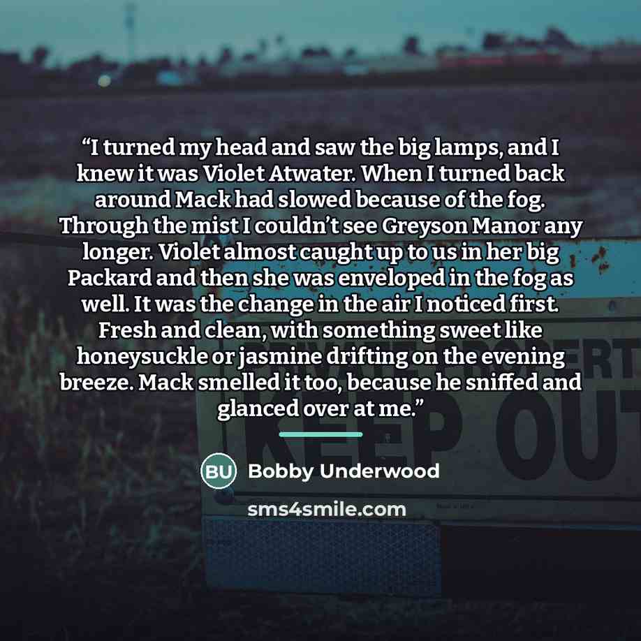 “I turned my head and saw the big lamps, and I knew it was Violet Atwater. When I turned back around Mack had slowed because of the fog. Through the mist I couldn’t see Greyson Manor any longer. Violet almost caught up to us in her big Packard and then she was enveloped in the fog as well. It was…” quote by Bobby Underwood