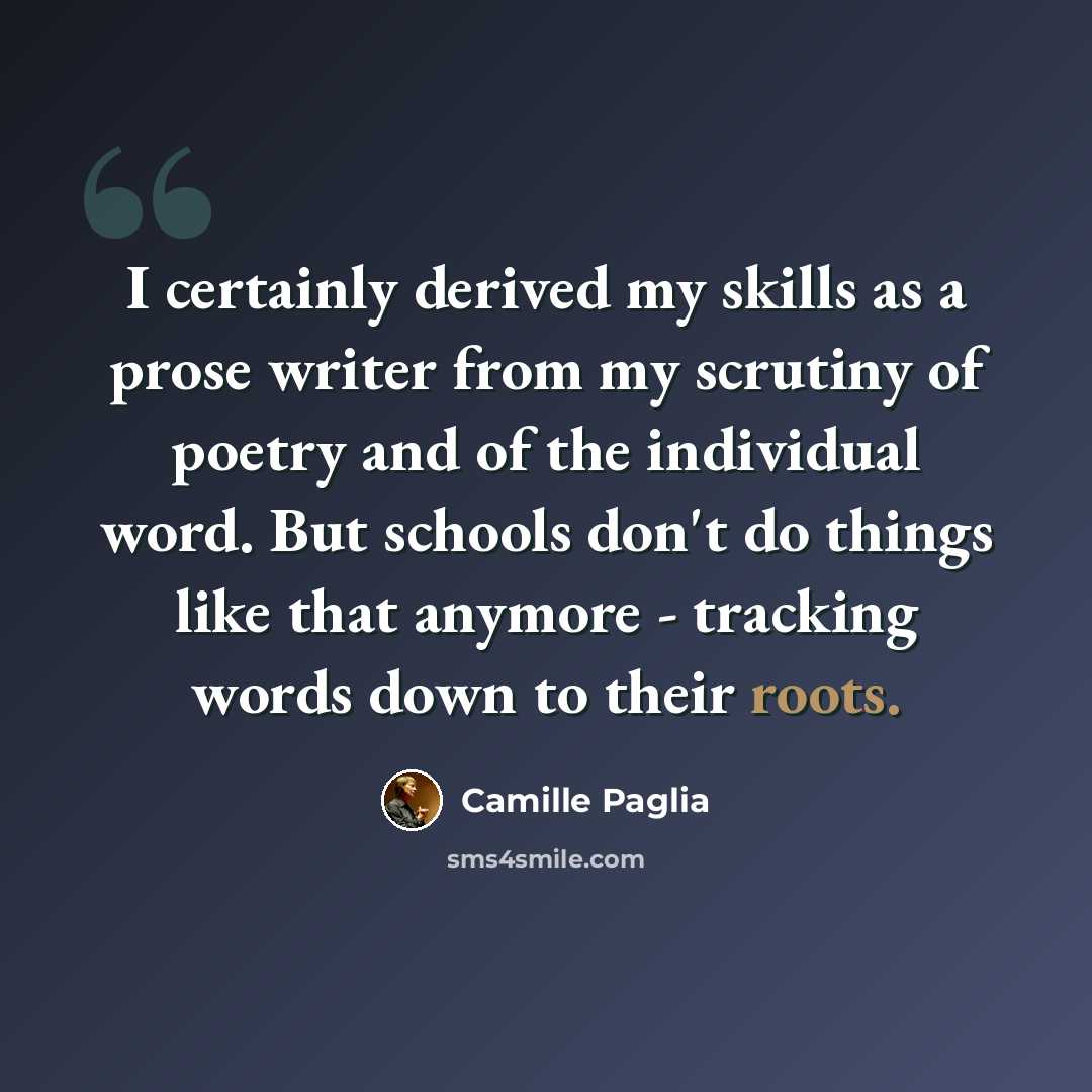 “I certainly derived my skills as a prose writer from my scrutiny of poetry and of the individual word. But schools don't do things like that anymore - tracking words down to their roots.” quote by Camille Paglia