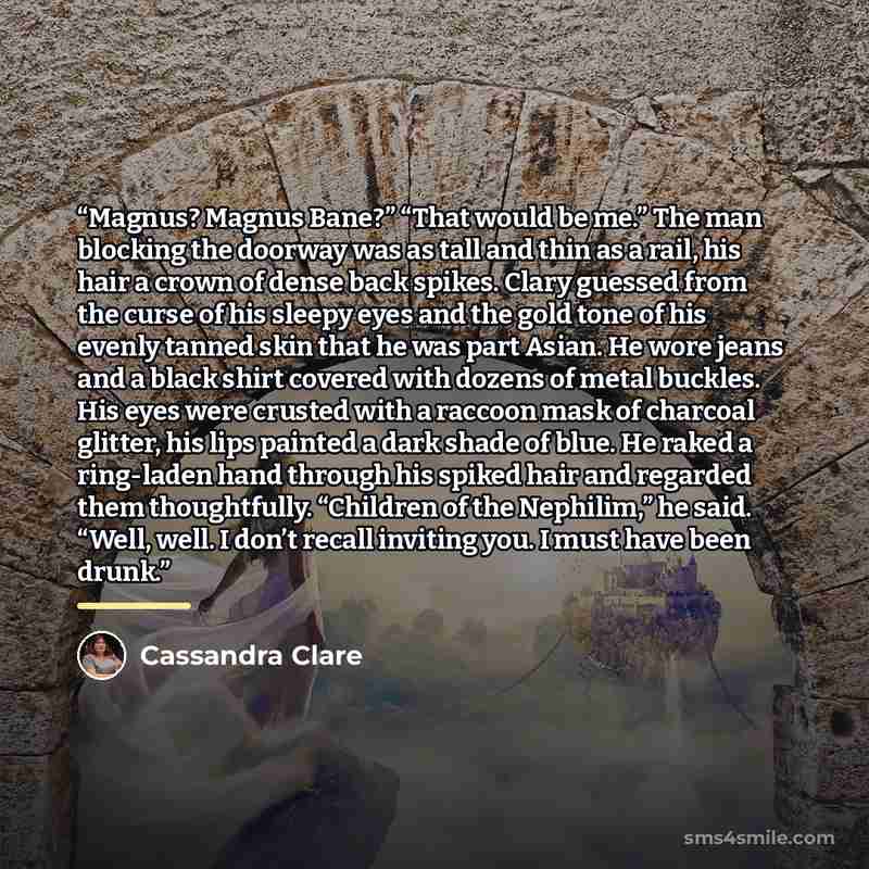 “Magnus? Magnus Bane?” “That would be me.” The man blocking the doorway was as tall and thin as a rail, his hair a crown of dense back spikes. Clary guessed from the curse of his sleepy eyes and the gold tone of his evenly tanned skin that he was part Asian. He wore jeans and a black shirt covered…” quote by Cassandra Clare