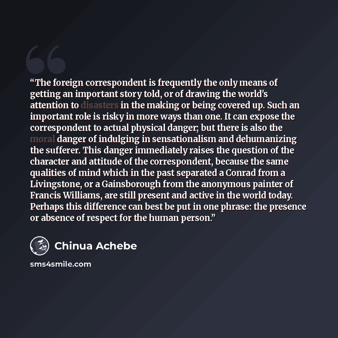 “The foreign correspondent is frequently the only means of getting an important story told, or of drawing the world's attention to disasters in the making or being covered up. Such an important role is risky in more ways than one. It can expose the correspondent to actual physical danger; but there…” quote by Chinua Achebe