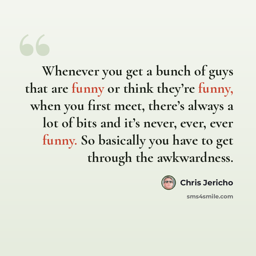 “Whenever you get a bunch of guys that are funny or think they’re funny, when you first meet, there’s always a lot of bits and it’s never, ever, ever funny. So basically you have to get through the awkwardness.” quote by Chris Jericho