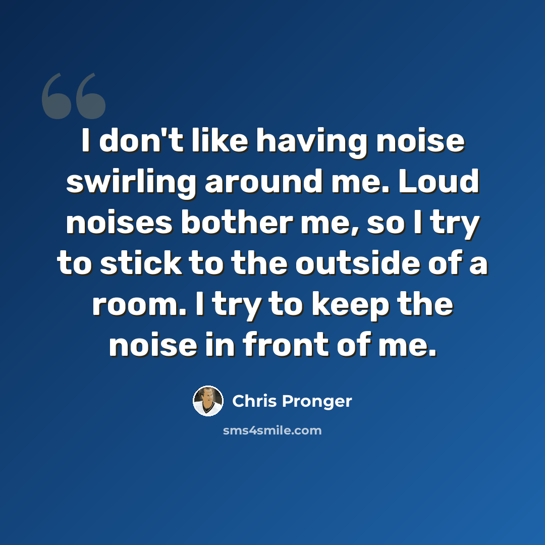“I don't like having noise swirling around me. Loud noises bother me, so I try to stick to the outside of a room. I try to keep the noise in front of me.” quote by Chris Pronger