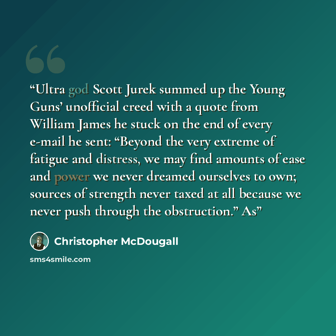 “Ultra god Scott Jurek summed up the Young Guns’ unofficial creed with a quote from William James he stuck on the end of every e-mail he sent: “Beyond the very extreme of fatigue and distress, we may find amounts of ease and power we never dreamed ourselves to own; sources of strength never taxed…” quote by Christopher McDougall