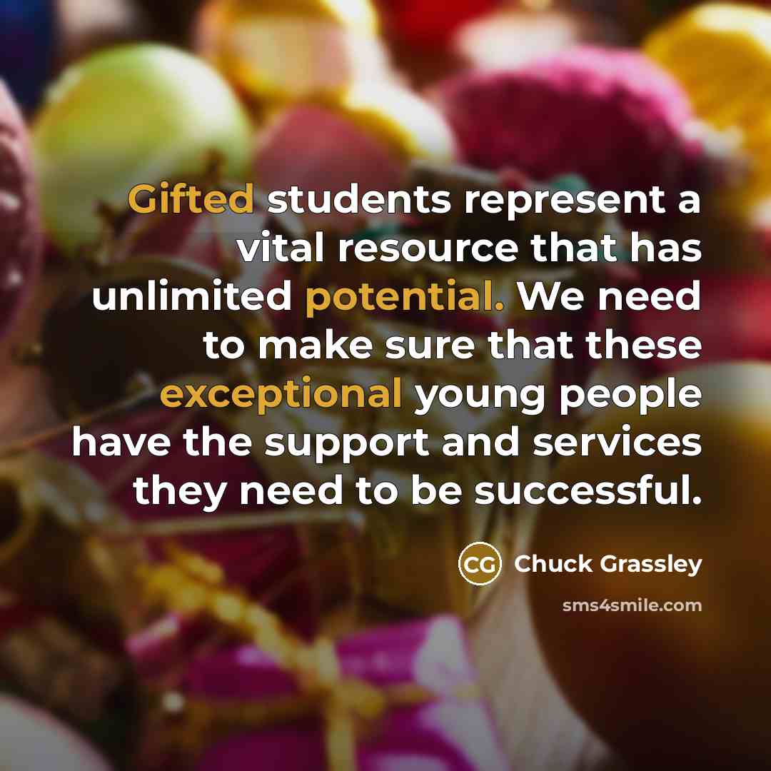 “Gifted students represent a vital resource that has unlimited potential. We need to make sure that these exceptional young people have the support and services they need to be successful.” quote by Chuck Grassley
