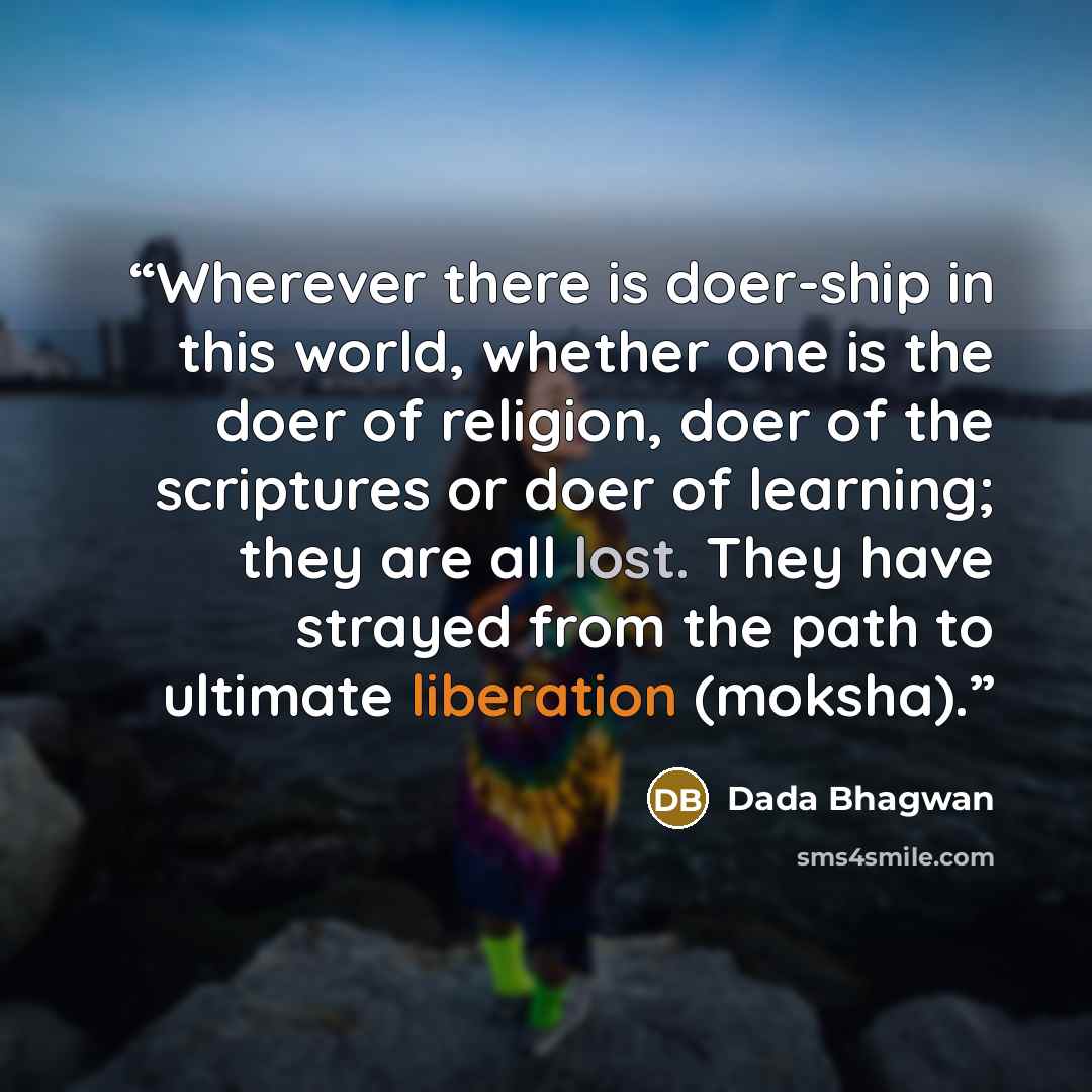 “Wherever there is doer-ship in this world, whether one is the doer of religion, doer of the scriptures or doer of learning; they are all lost. They have strayed from the path to ultimate liberation (moksha).” quote by Dada Bhagwan