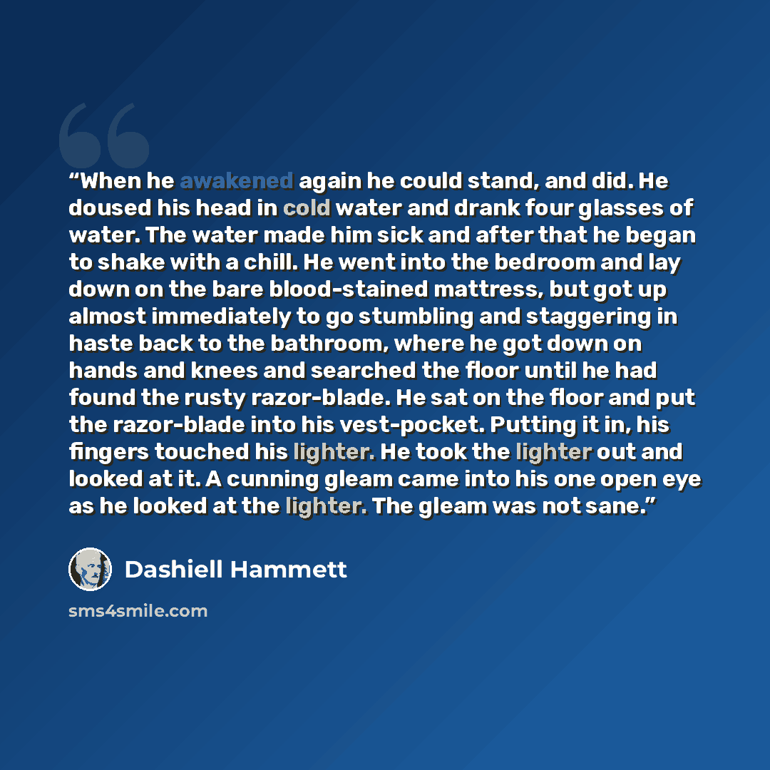 “When he awakened again he could stand, and did. He doused his head in cold water and drank four glasses of water. The water made him sick and after that he began to shake with a chill. He went into the bedroom and lay down on the bare blood-stained mattress, but got up almost immediately to go…” quote by Dashiell Hammett