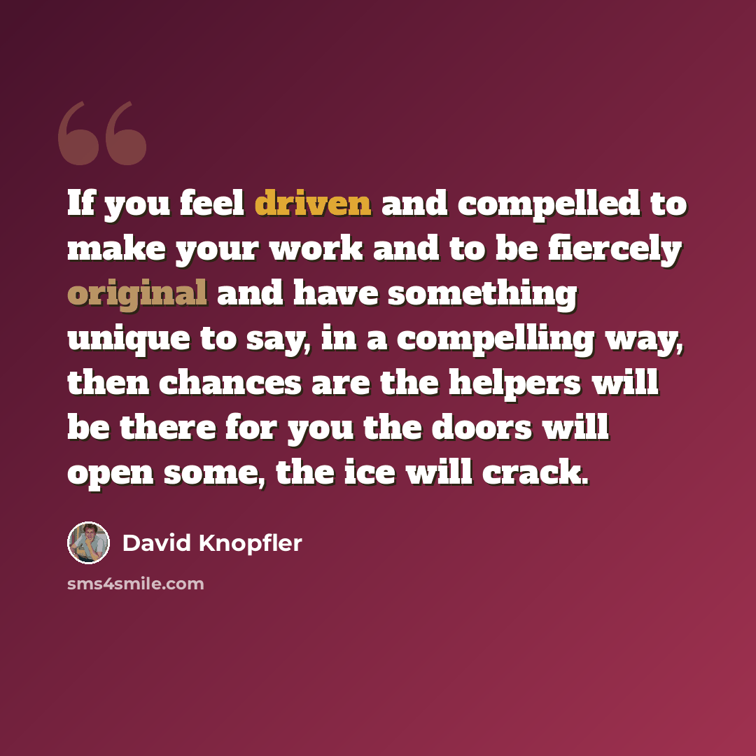 “If you feel driven and compelled to make your work and to be fiercely original and have something unique to say, in a compelling way, then chances are the helpers will be there for you the doors will open some, the ice will crack.” quote by David Knopfler
