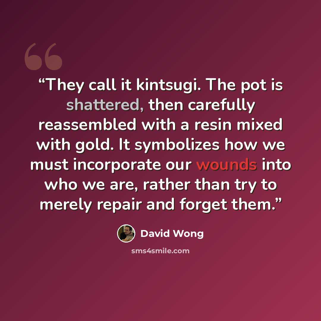 “They call it kintsugi. The pot is shattered, then carefully reassembled with a resin mixed with gold. It symbolizes how we must incorporate our wounds into who we are, rather than try to merely repair and forget them.” quote by David Wong