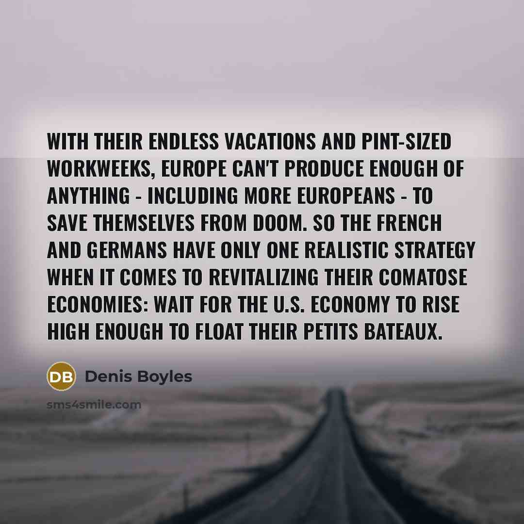 “With their endless vacations and pint-sized workweeks, Europe can't produce enough of anything - including more Europeans - to save themselves from doom. So the French and Germans have only one realistic strategy when it comes to revitalizing their comatose economies: Wait for the U.S. economy to…” quote by Denis Boyles