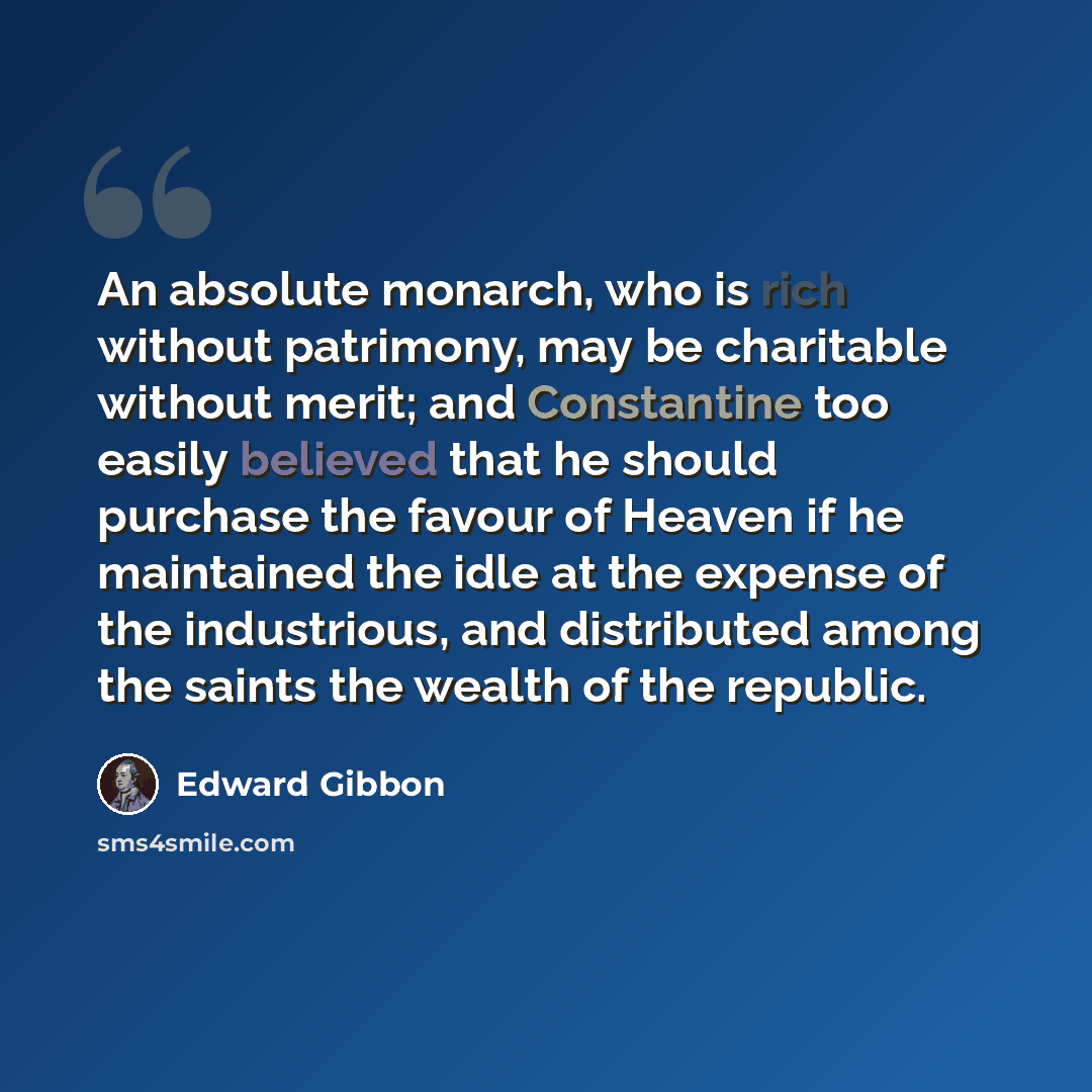 “An absolute monarch, who is rich without patrimony, may be charitable without merit; and Constantine too easily believed that he should purchase the favour of Heaven if he maintained the idle at the expense of the industrious, and distributed among the saints the wealth of the republic.” quote by Edward Gibbon