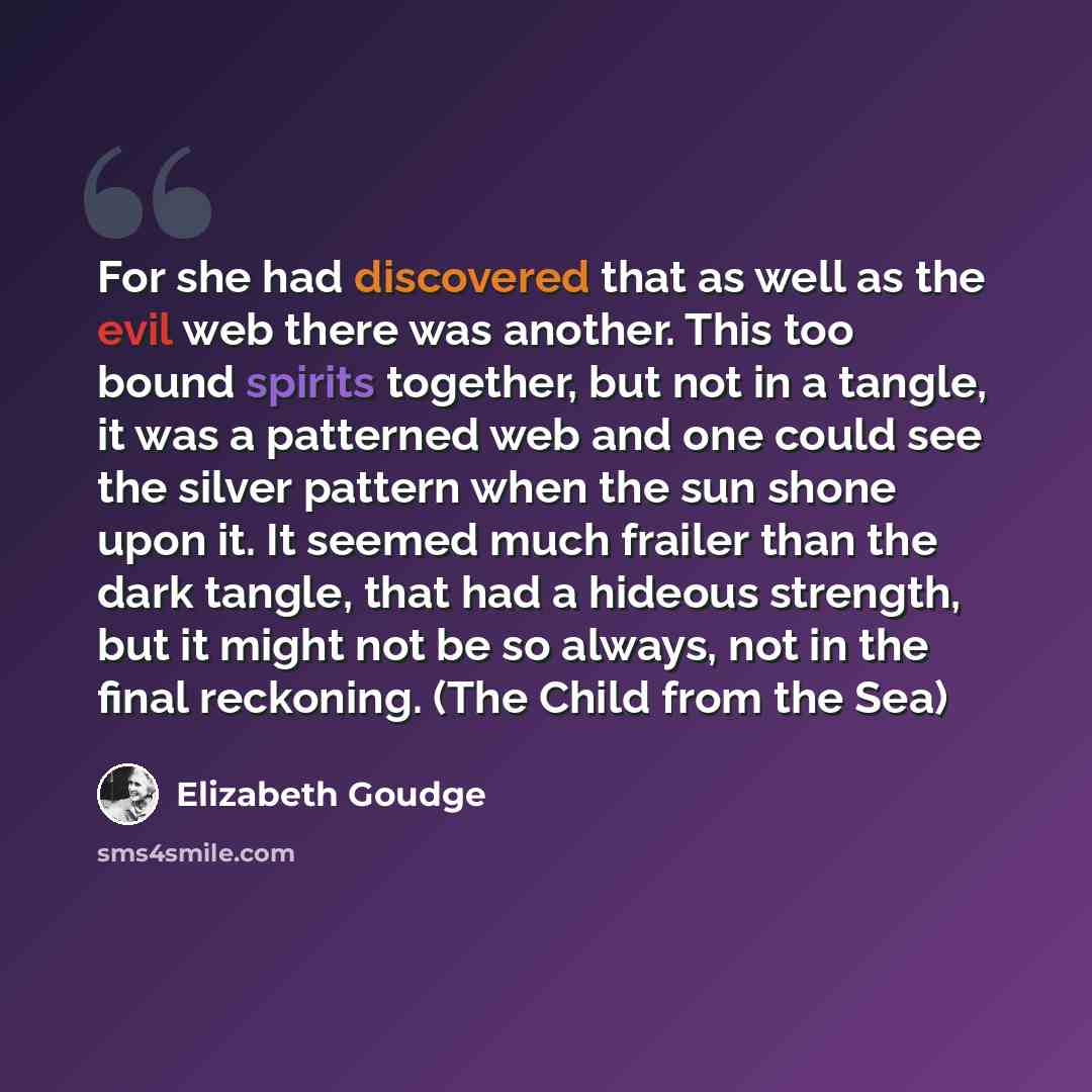 “For she had discovered that as well as the evil web there was another. This too bound spirits together, but not in a tangle, it was a patterned web and one could see the silver pattern when the sun shone upon it. It seemed much frailer than the dark tangle, that had a hideous strength, but it…” quote by Elizabeth Goudge
