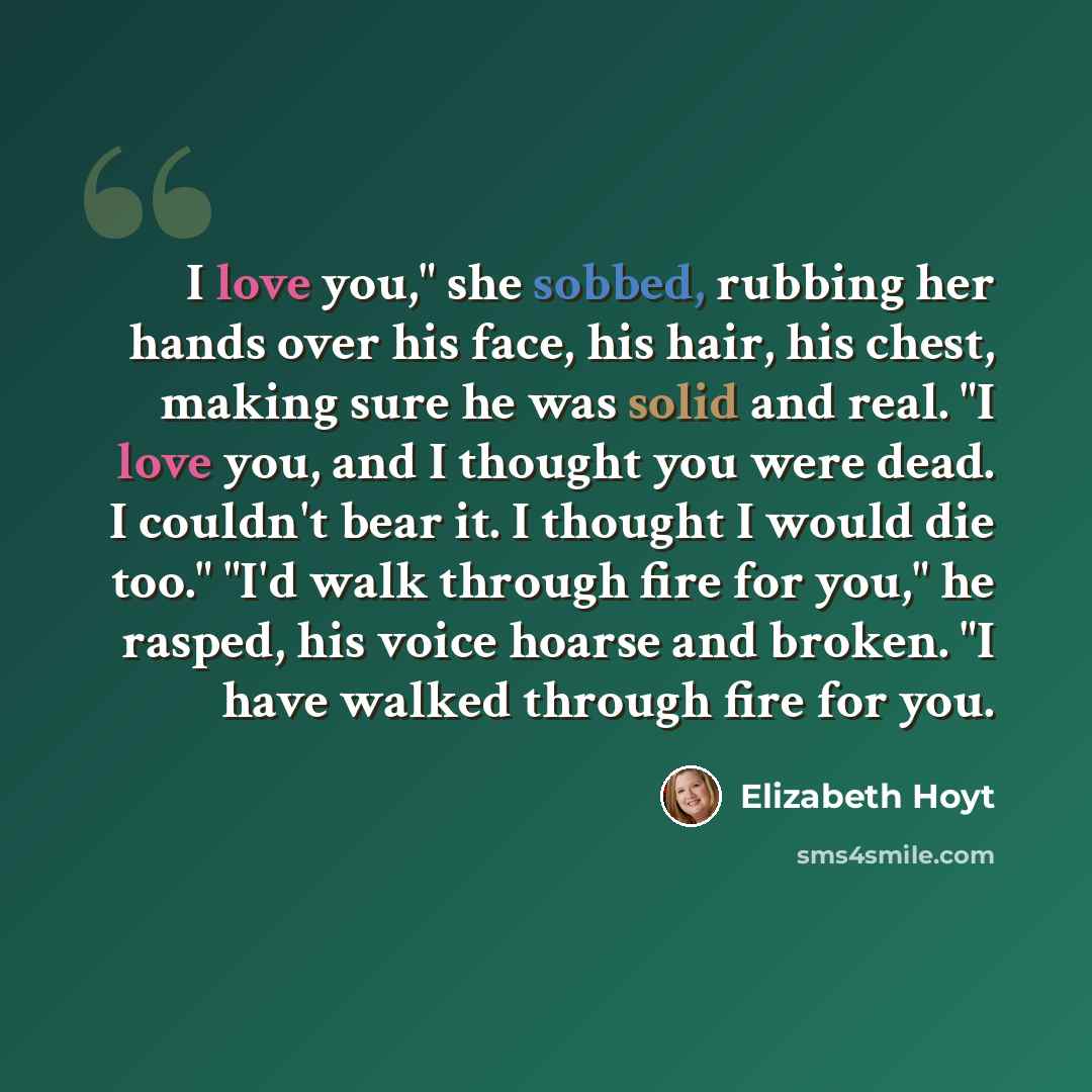 “I love you," she sobbed, rubbing her hands over his face, his hair, his chest, making sure he was solid and real. "I love you, and I thought you were dead. I couldn't bear it. I thought I would die too." "I'd walk through fire for you," he rasped, his voice hoarse and broken. "I have walked…” quote by Elizabeth Hoyt
