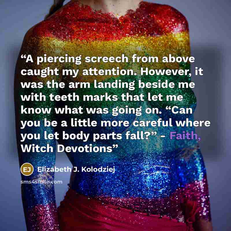 “A piercing screech from above caught my attention. However, it was the arm landing beside me with teeth marks that let me know what was going on. “Can you be a little more careful where you let body parts fall?” - Faith, Witch Devotions” quote by Elizabeth J. Kolodziej