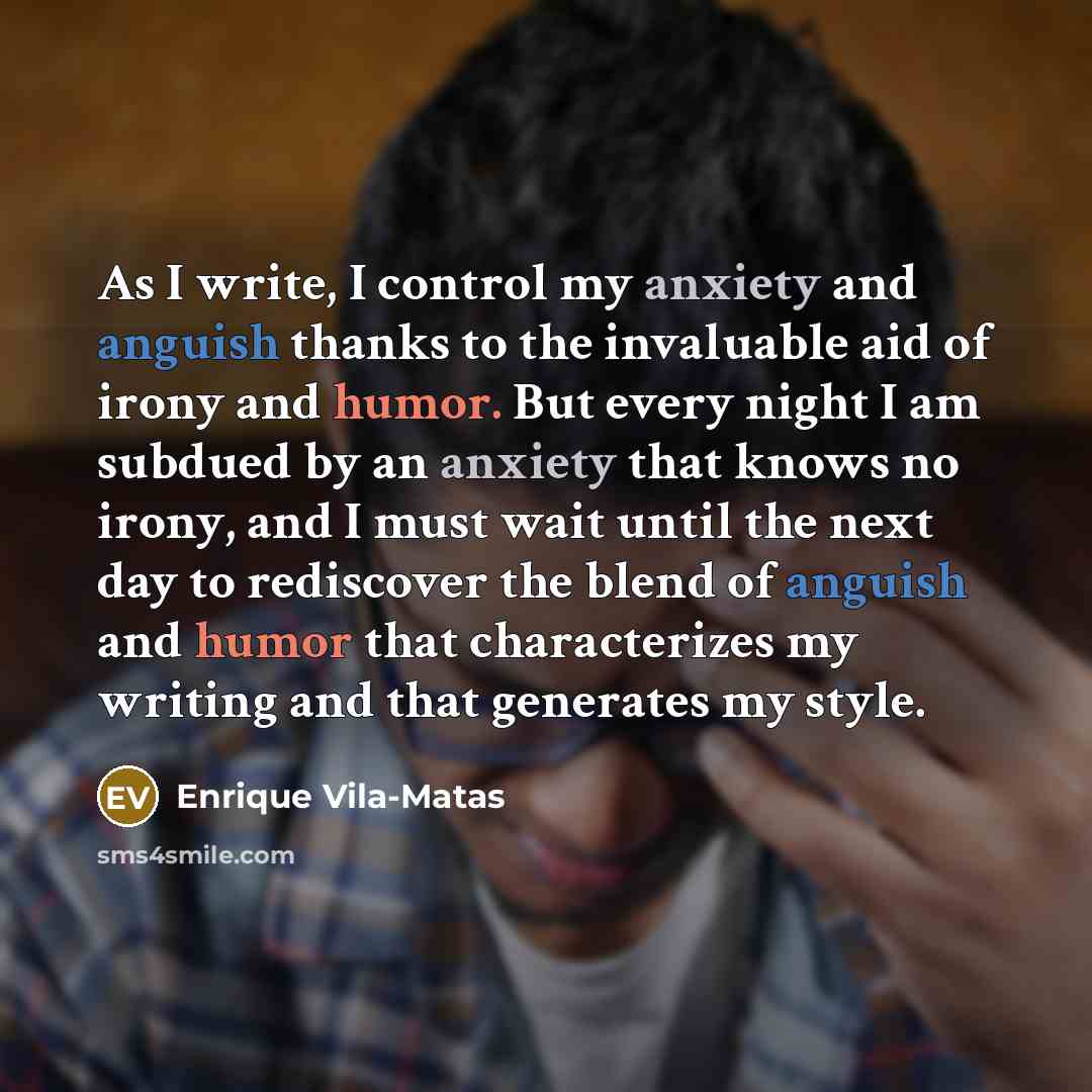 “As I write, I control my anxiety and anguish thanks to the invaluable aid of irony and humor. But every night I am subdued by an anxiety that knows no irony, and I must wait until the next day to rediscover the blend of anguish and humor that characterizes my writing and that generates my style.” quote by Enrique Vila-Matas
