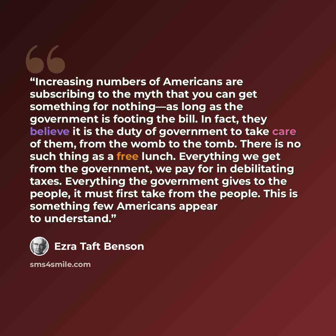 “Increasing numbers of Americans are subscribing to the myth that you can get something for nothing—as long as the government is footing the bill. In fact, they believe it is the duty of government to take care of them, from the womb to the tomb. There is no such thing as a free lunch. Everything…” quote by Ezra Taft Benson