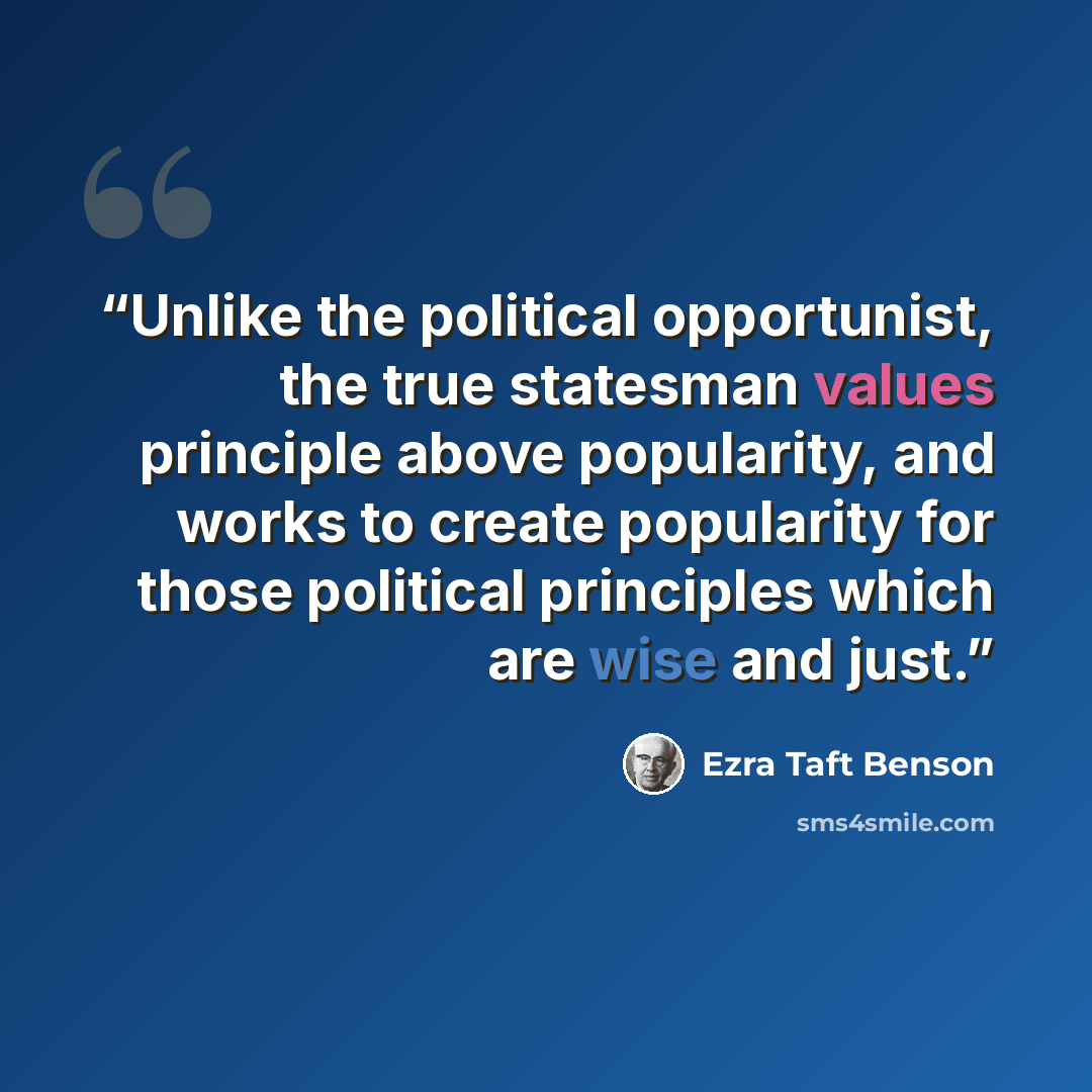 “Unlike the political opportunist, the true statesman values principle above popularity, and works to create popularity for those political principles which are wise and just.” quote by Ezra Taft Benson