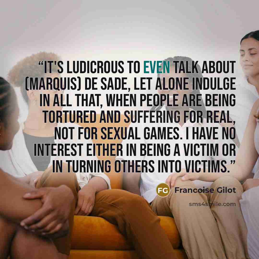 “It's ludicrous to even talk about (Marquis) de Sade, let alone indulge in all that, when people are being tortured and suffering for real, not for sexual games. I have no interest either in being a victim or in turning others into victims.” quote by Françoise Gilot