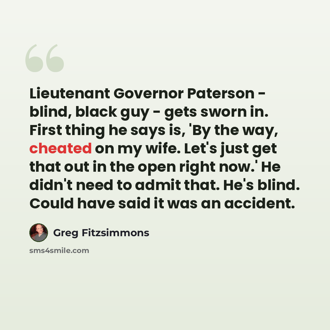 “Lieutenant Governor Paterson - blind, black guy - gets sworn in. First thing he says is, 'By the way, cheated on my wife. Let's just get that out in the open right now.' He didn't need to admit that. He's blind. Could have said it was an accident.” quote by Greg Fitzsimmons