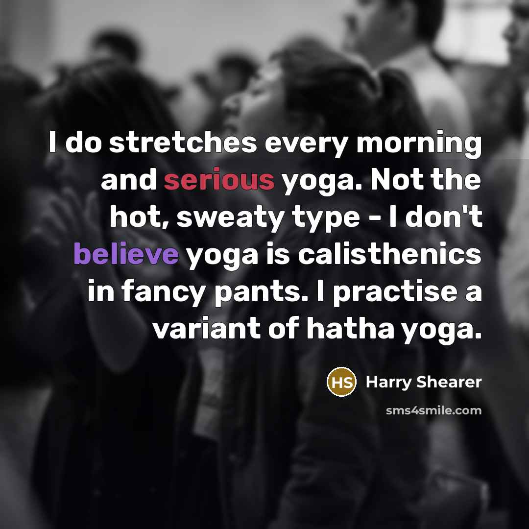 “I do stretches every morning and serious yoga. Not the hot, sweaty type - I don't believe yoga is calisthenics in fancy pants. I practise a variant of hatha yoga.” quote by Harry Shearer