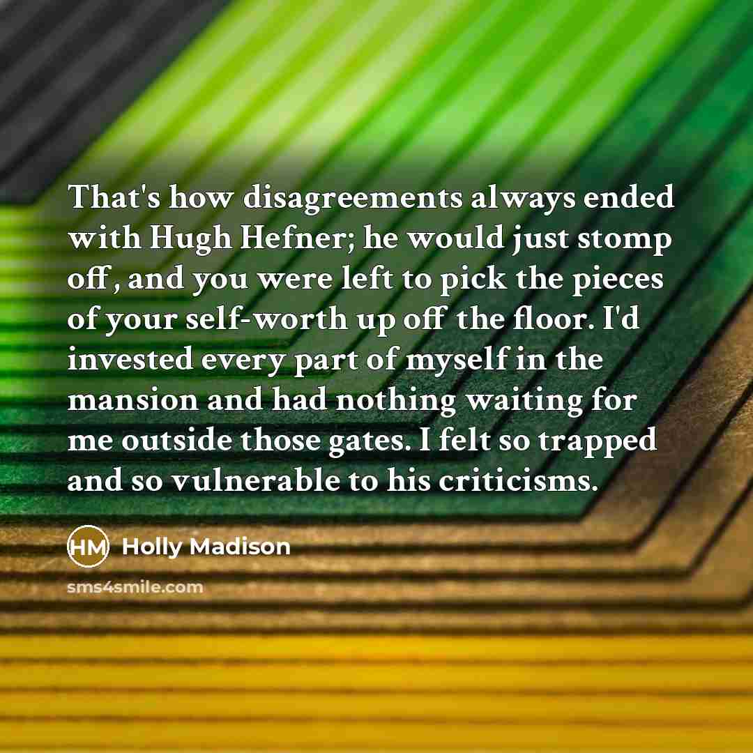 “That's how disagreements always ended with Hugh Hefner; he would just stomp off, and you were left to pick the pieces of your self-worth up off the floor. I'd invested every part of myself in the mansion and had nothing waiting for me outside those gates. I felt so trapped and so vulnerable to his…” quote by Holly Madison