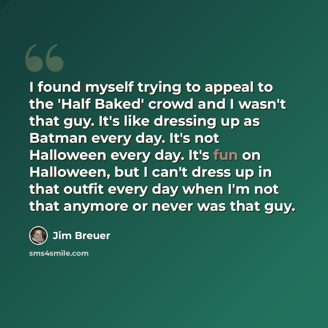 “I found myself trying to appeal to the 'Half Baked' crowd and I wasn't that guy. It's like dressing up as Batman every day. It's not Halloween every day. It's fun on Halloween, but I can't dress up in that outfit every day when I'm not that anymore or never was that guy.” quote by Jim Breuer
