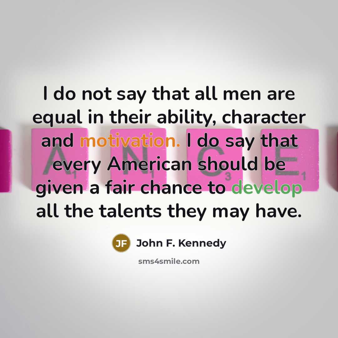 “I do not say that all men are equal in their ability, character and motivation. I do say that every American should be given a fair chance to develop all the talents they may have.” quote by John F. Kennedy