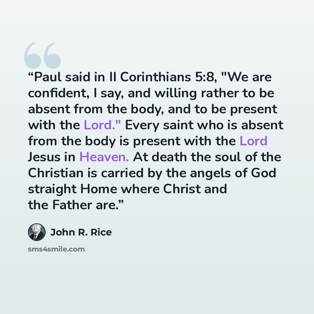 “Paul said in II Corinthians 5:8, "We are confident, I say, and willing rather to be absent from the body, and to be present with the Lord." Every saint who is absent from the body is present with the Lord Jesus in Heaven. At death the soul of the Christian is carried by the angels of God straight…” quote by John R. Rice
