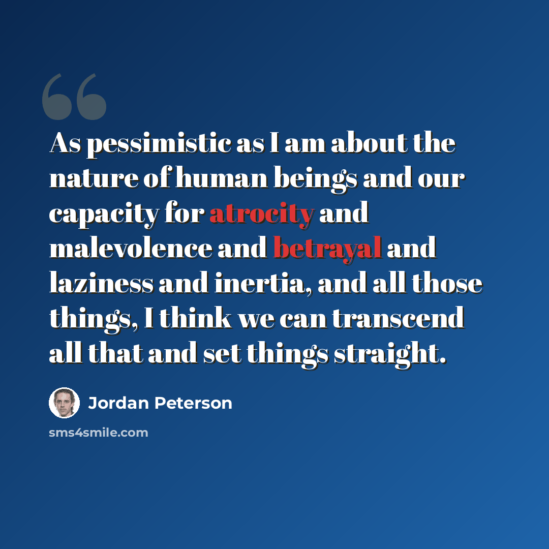 “As pessimistic as I am about the nature of human beings and our capacity for atrocity and malevolence and betrayal and laziness and inertia, and all those things, I think we can transcend all that and set things straight.” quote by Jordan Peterson